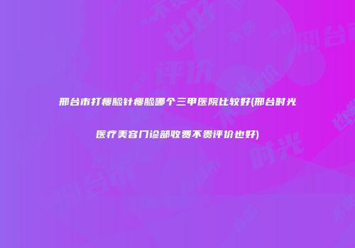 邢台市打瘦脸针瘦脸哪个三甲医院比较好(邢台时光医疗美容门诊部收费不贵评价也好)