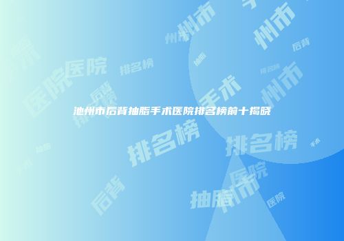 池州市后背抽脂手术医院排名榜前十揭晓