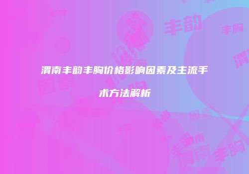 渭南丰韵丰胸价格影响因素及主流手术方法解析