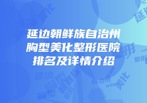 延边朝鲜族自治州胸型美化整形医院排名及详情介绍