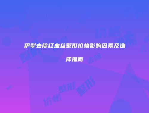 伊犁去除红血丝整形价格影响因素及选择指南
