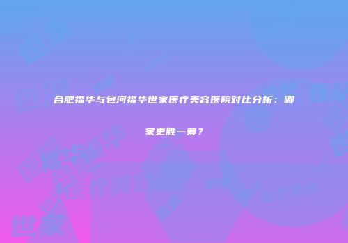 合肥福华与包河福华世家医疗美容医院对比分析：哪家更胜一筹？