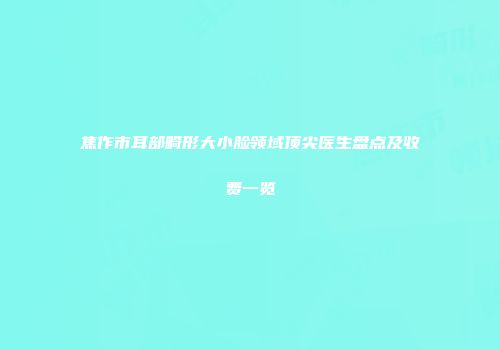 焦作市耳部畸形大小脸领域顶尖医生盘点及收费一览