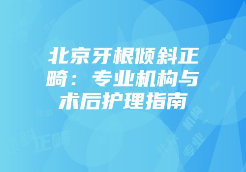 北京牙根倾斜正畸：专业机构与术后护理指南