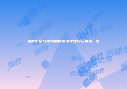 合肥市皮肤磨削酒糟鼻治疗医院与价格一览
