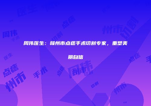 周伟医生：赣州市点痣手术切割专家，重塑美丽自信