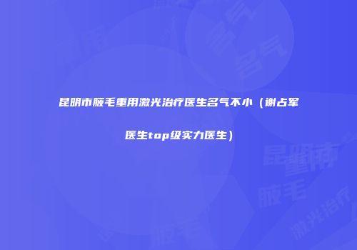 昆明市腋毛重用激光治疗医生名气不小（谢占军医生top级实力医生）