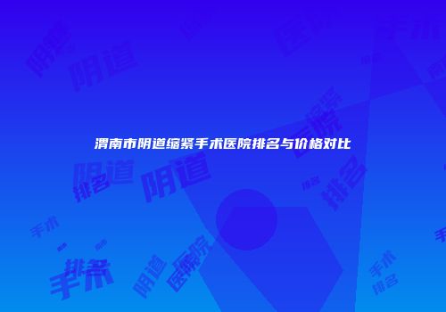 渭南市阴道缩紧手术医院排名与价格对比