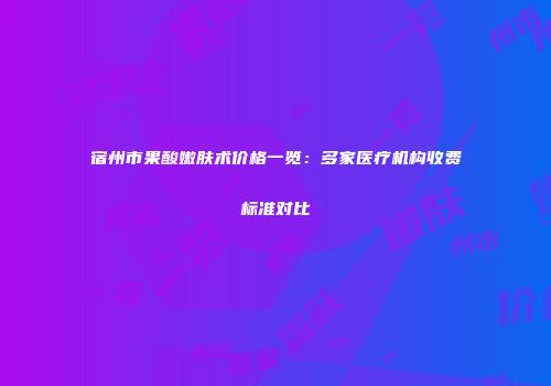宿州市果酸嫩肤术价格一览：多家医疗机构收费标准对比