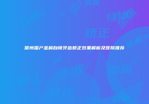 常州国产金属自锁牙齿矫正效果解析及医院推荐