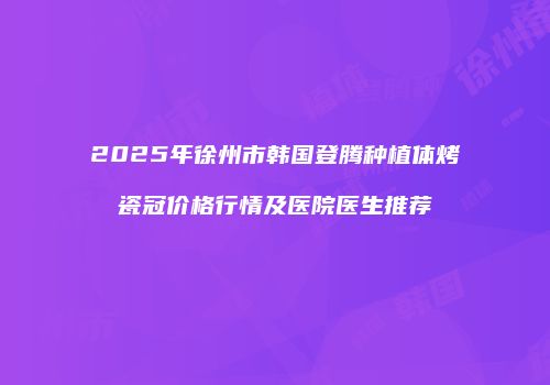 2025年徐州市韩国登腾种植体烤瓷冠价格行情及医院医生推荐