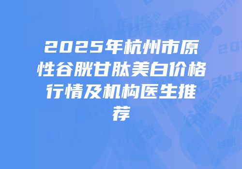 2025年杭州市原性谷胱甘肽美白价格行情及机构医生推荐