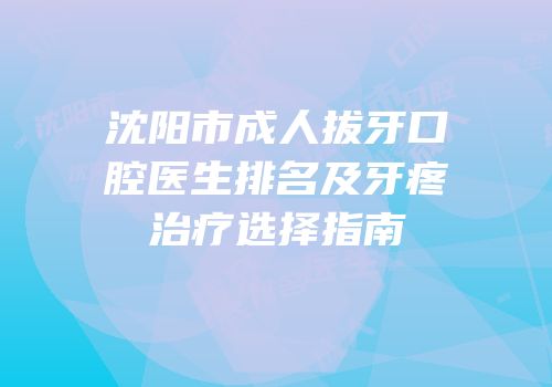 沈阳市成人拔牙口腔医生排名及牙疼治疗选择指南