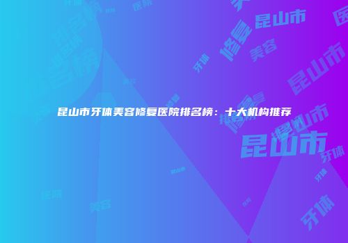 昆山市牙体美容修复医院排名榜：十大机构推荐