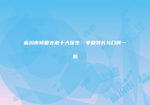 临汾市修复去疤十大医生：专业特长与口碑一览
