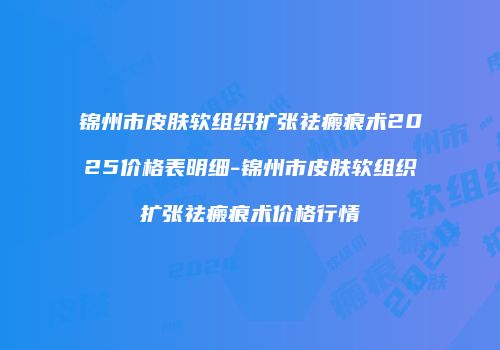 锦州市皮肤软组织扩张祛瘢痕术2025价格表明细-锦州市皮肤软组织扩张祛瘢痕术价格行情