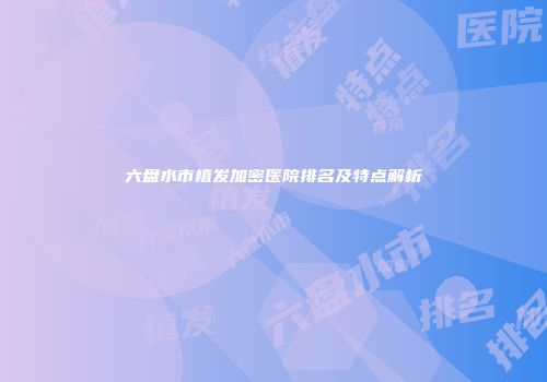 六盘水市植发加密医院排名及特点解析