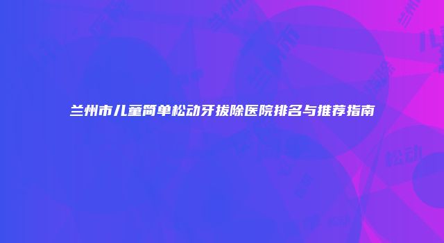 兰州市儿童简单松动牙拔除医院排名与推荐指南