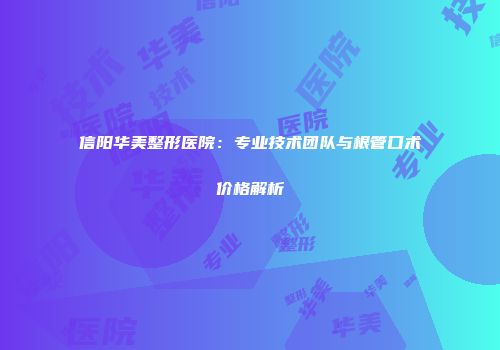 信阳华美整形医院：专业技术团队与根管口术价格解析