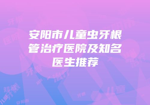 安阳市儿童虫牙根管治疗医院及知名医生推荐