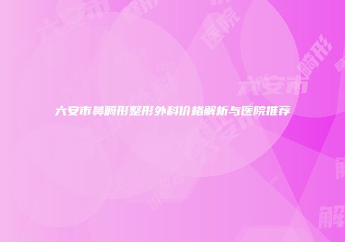 六安市鼻畸形整形外科价格解析与医院推荐