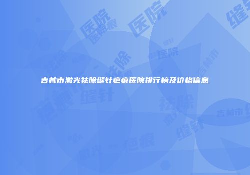 吉林市激光祛除缝针疤痕医院排行榜及价格信息