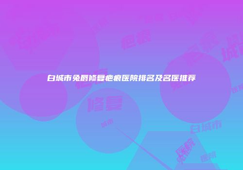 白城市兔唇修复疤痕医院排名及名医推荐