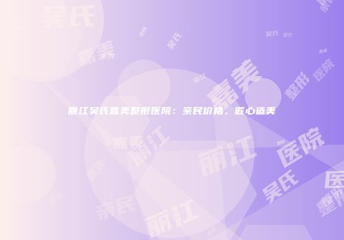 丽江吴氏嘉美整形医院：亲民价格，匠心造美