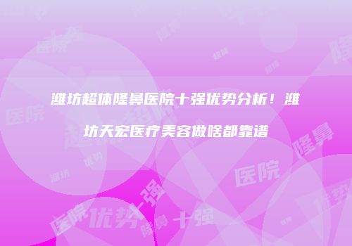 潍坊超体隆鼻医院十强优势分析！潍坊天宏医疗美容做啥都靠谱