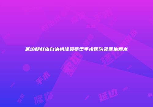 延边朝鲜族自治州隆鼻整型手术医院及医生盘点