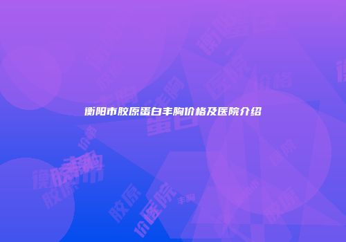衡阳市胶原蛋白丰胸价格及医院介绍