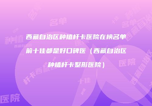 西藏自治区种植杆卡医院在榜名单前十佳都是好口碑医（西藏自治区种植杆卡整形医院）