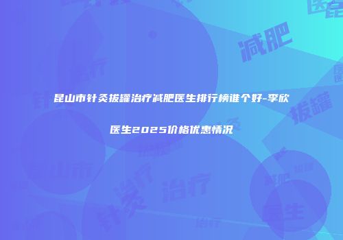 昆山市针灸拔罐治疗减肥医生排行榜谁个好-李欣医生2025价格优惠情况