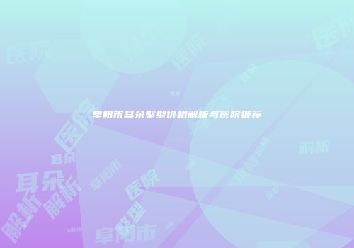 阜阳市耳朵整型价格解析与医院推荐