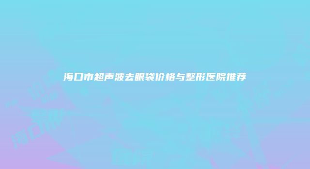 海口市超声波去眼袋价格与整形医院推荐