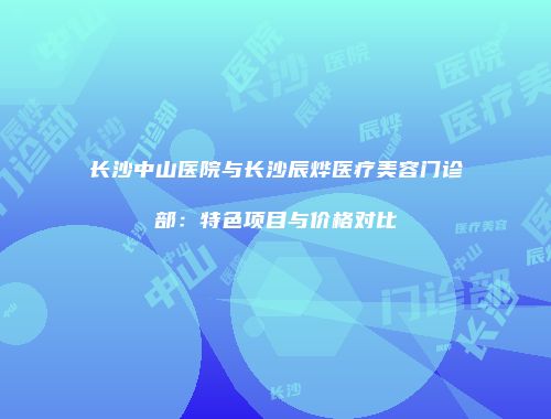 长沙中山医院与长沙辰烨医疗美容门诊部：特色项目与价格对比