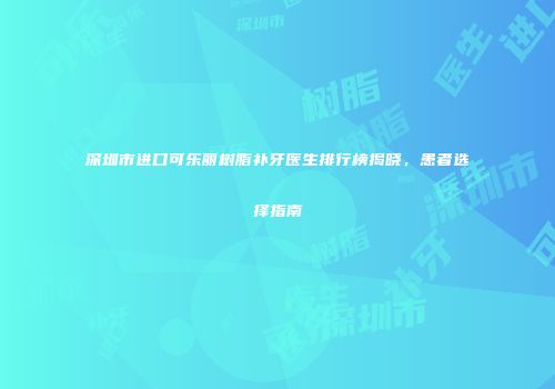 深圳市进口可乐丽树脂补牙医生排行榜揭晓，患者选择指南