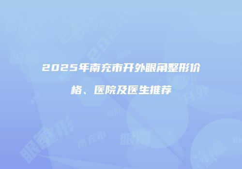 2025年南充市开外眼角整形价格、医院及医生推荐