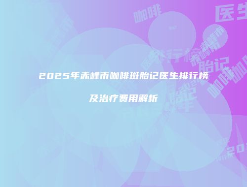 2025年赤峰市咖啡斑胎记医生排行榜及治疗费用解析