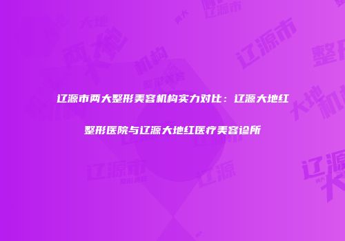 辽源市两大整形美容机构实力对比：辽源大地红整形医院与辽源大地红医疗美容诊所