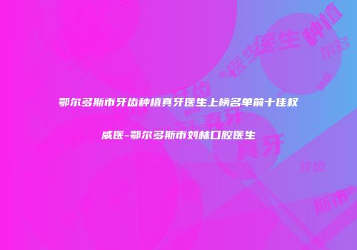 鄂尔多斯市牙齿种植真牙医生上榜名单前十佳权威医-鄂尔多斯市刘林口腔医生