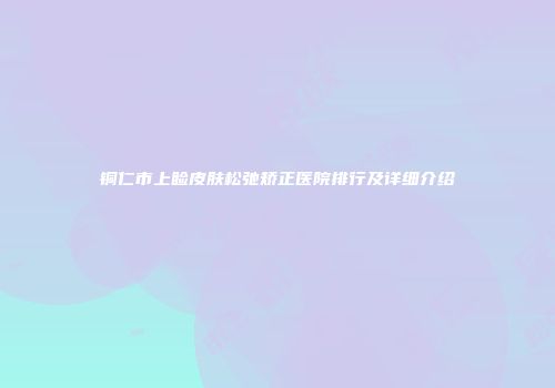 铜仁市上睑皮肤松弛矫正医院排行及详细介绍