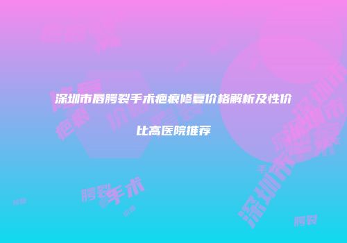 深圳市唇腭裂手术疤痕修复价格解析及性价比高医院推荐