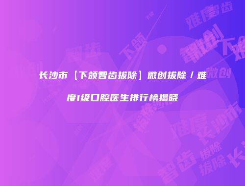 长沙市【下颌智齿拔除】微创拔除／难度I级口腔医生排行榜揭晓