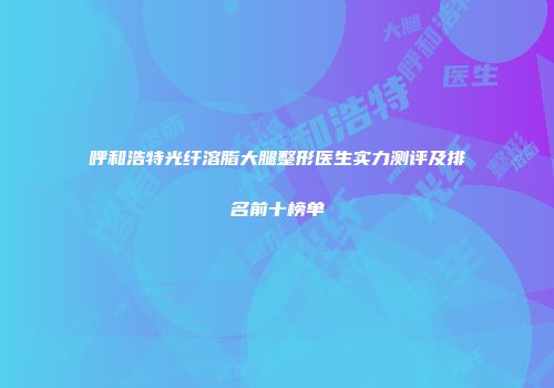 呼和浩特光纤溶脂大腿整形医生实力测评及排名前十榜单
