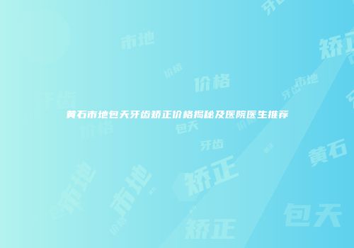 黄石市地包天牙齿矫正价格揭秘及医院医生推荐