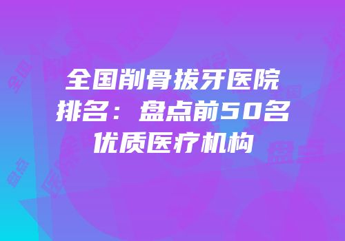 全国削骨拔牙医院排名：盘点前50名优质医疗机构