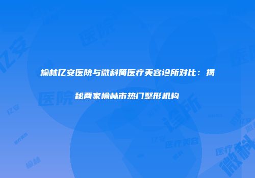 榆林亿安医院与微科简医疗美容诊所对比：揭秘两家榆林市热门整形机构