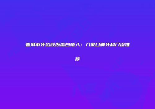 普洱市牙齿胶原蛋白植入：八家口碑牙科门诊推荐