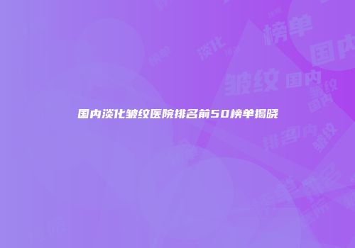 国内淡化皱纹医院排名前50榜单揭晓